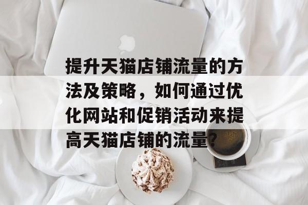 提升天猫店铺流量的方法及策略,如何通过优化网站和促销活动来提高天猫店铺的流量? 提升天猫店铺流量的方法及策略,如何通过优化网站和促销活动来提高天猫店铺的流量?