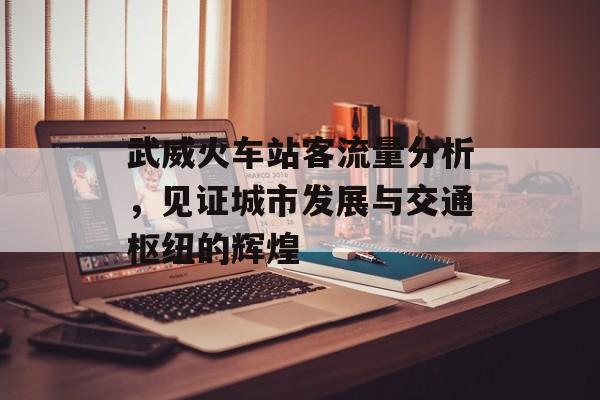 武威火车站客流量分析,见证城市发展与交通枢纽的辉煌 武威火车站客流量分析,见证城市发展与交通枢纽的辉煌