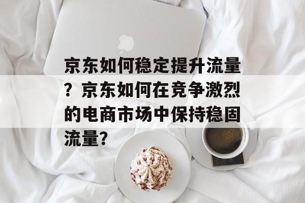 京东如何稳定提升流量?京东如何在竞争激烈的电商市场中保持稳固流量? 京东如何稳定提升流量?京东如何在竞争激烈的电商市场中保持稳固流量?
