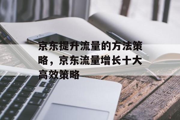 京东提升流量的方法策略,京东流量增长十大高效策略 京东提升流量的方法策略,京东流量增长十大高效策略