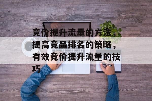 竞价提升流量的方法,提高竞品排名的策略,有效竞价提升流量的技巧 竞价提升流量的方法,提高竞品排名的策略,有效竞价提升流量的技巧
