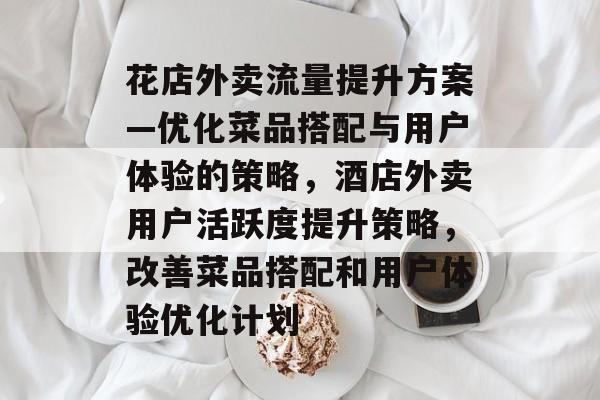 花店外卖流量提升方案—优化菜品搭配与用户体验的策略,酒店外卖用户活跃度提升策略,改善菜品搭配和用户体验优化计划 花店外卖流量提升方案—优化菜品搭配与用户体验的策略,酒店外卖用户活跃度提升策略,改善菜品搭配和用户体验优化计划