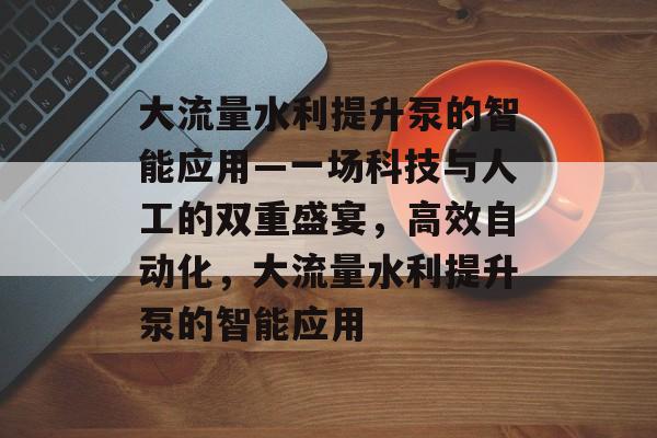 大流量水利提升泵的智能应用—一场科技与人工的双重盛宴，高效自动化，大流量水利提升泵的智能应用