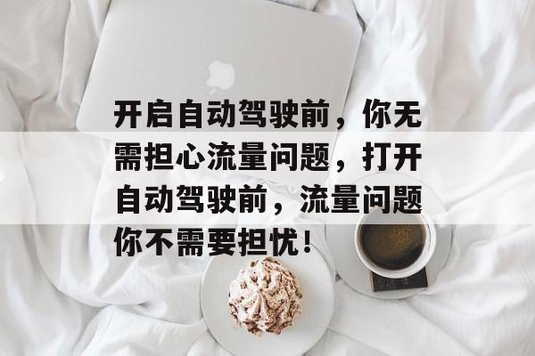 开启自动驾驶前,你无需担心流量问题,打开自动驾驶前,流量问题你不需要担忧! 开启自动驾驶前,你无需担心流量问题,打开自动驾驶前,流量问题你不需要担忧!