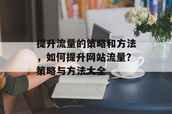 提升流量的策略和方法,如何提升网站流量?策略与方法大全 提升流量的策略和方法,如何提升网站流量?策略与方法大全