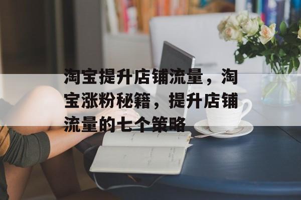 淘宝提升店铺流量,淘宝涨粉秘籍,提升店铺流量的七个策略 淘宝提升店铺流量,淘宝涨粉秘籍,提升店铺流量的七个策略