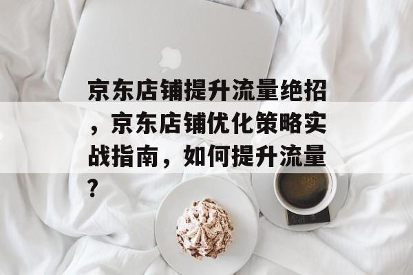 京东店铺提升流量绝招,京东店铺优化策略实战指南,如何提升流量? 京东店铺提升流量绝招,京东店铺优化策略实战指南,如何提升流量?