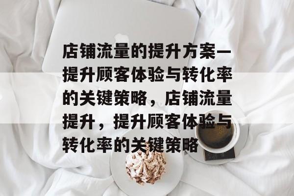 店铺流量的提升方案—提升顾客体验与转化率的关键策略,店铺流量提升,提升顾客体验与转化率的关键策略 店铺流量的提升方案—提升顾客体验与转化率的关键策略,店铺流量提升,提升顾客体验与转化率的关键策略