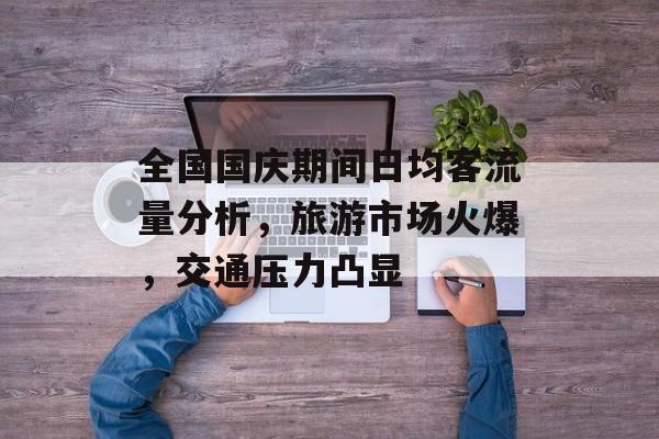 全国国庆期间日均客流量分析,旅游市场火爆,交通压力凸显 全国国庆期间日均客流量分析,旅游市场火爆,交通压力凸显
