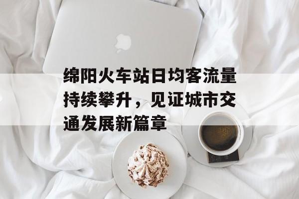 绵阳火车站日均客流量持续攀升,见证城市交通发展新篇章 绵阳火车站日均客流量持续攀升,见证城市交通发展新篇章