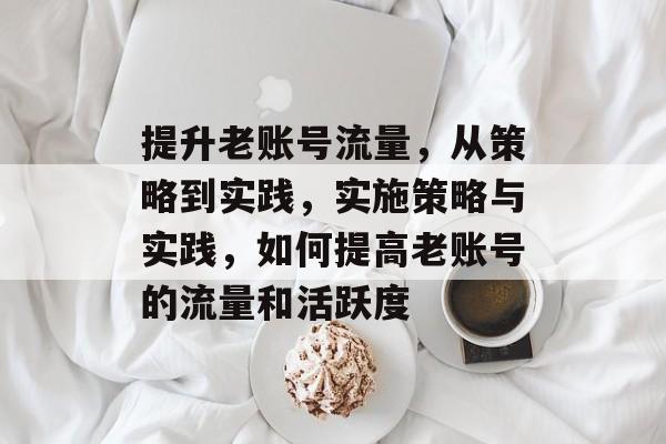 提升老账号流量,从策略到实践,实施策略与实践,如何提高老账号的流量和活跃度 提升老账号流量,从策略到实践,实施策略与实践,如何提高老账号的流量和活跃度