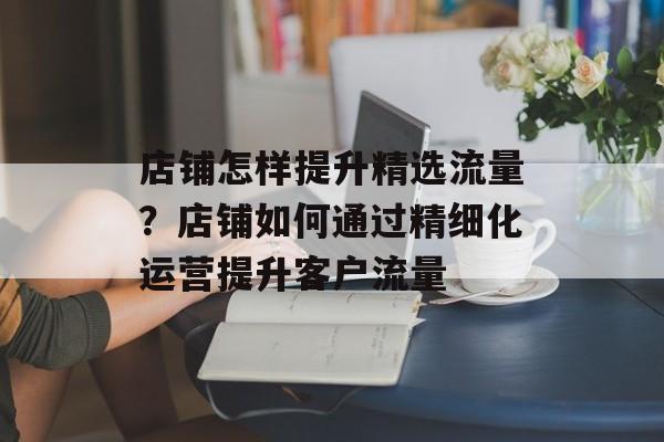店铺怎样提升精选流量?店铺如何通过精细化运营提升客户流量 店铺怎样提升精选流量?店铺如何通过精细化运营提升客户流量
