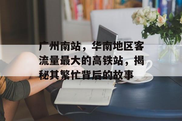 广州南站,华南地区客流量最大的高铁站,揭秘其繁忙背后的故事 广州南站,华南地区客流量最大的高铁站,揭秘其繁忙背后的故事