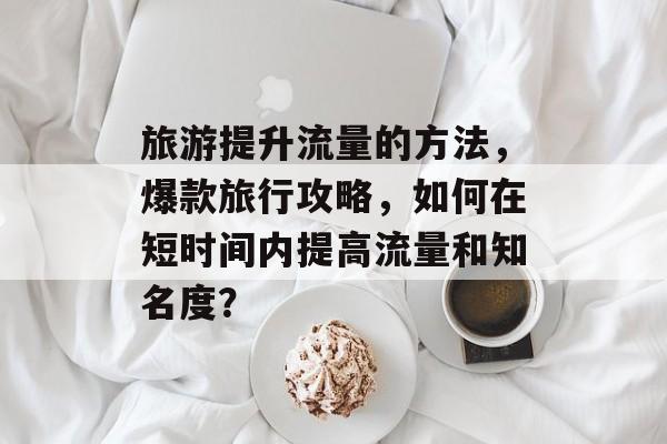 旅游提升流量的方法,爆款旅行攻略,如何在短时间内提高流量和知名度? 旅游提升流量的方法,爆款旅行攻略,如何在短时间内提高流量和知名度?