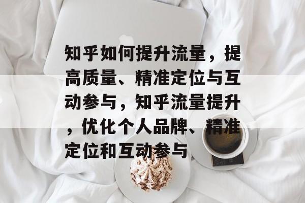 知乎如何提升流量,提高质量、精准定位与互动参与,知乎流量提升,优化个人品牌、精准定位和互动参与 知乎如何提升流量,提高质量、精准定位与互动参与,知乎流量提升,优化个人品牌、精准定位和互动参与