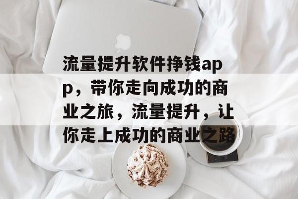 流量提升软件挣钱app，带你走向成功的商业之旅，流量提升，让你走上成功的商业之路
