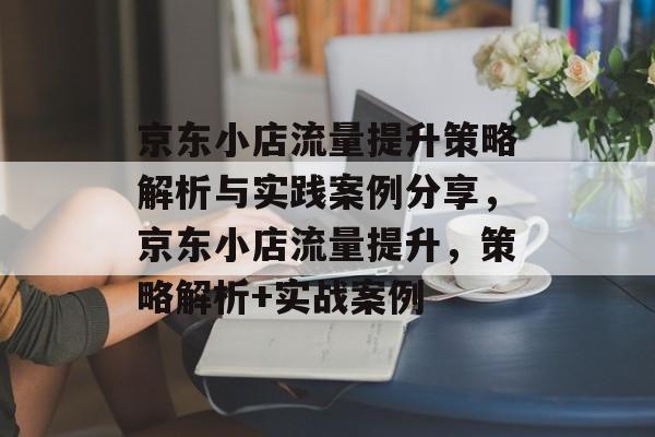 京东小店流量提升策略解析与实践案例分享,京东小店流量提升,策略解析+实战案例 京东小店流量提升策略解析与实践案例分享,京东小店流量提升,策略解析+实战案例