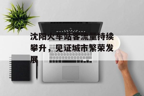 沈阳火车站客流量持续攀升,见证城市繁荣发展 沈阳火车站客流量持续攀升,见证城市繁荣发展