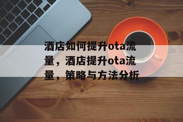 酒店如何提升ota流量,酒店提升ota流量,策略与方法分析 酒店如何提升ota流量,酒店提升ota流量,策略与方法分析