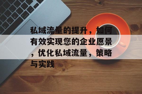 私域流量的提升,如何有效实现您的企业愿景,优化私域流量,策略与实践 私域流量的提升,如何有效实现您的企业愿景,优化私域流量,策略与实践