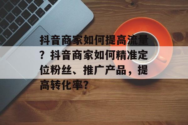 抖音商家如何提高流量?抖音商家如何精准定位粉丝、推广产品,提高转化率? 抖音商家如何提高流量?抖音商家如何精准定位粉丝、推广产品,提高转化率?