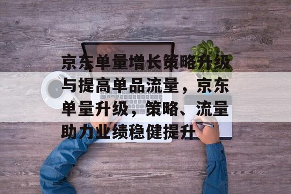 京东单量增长策略升级与提高单品流量,京东单量升级,策略、流量助力业绩稳健提升 京东单量增长策略升级与提高单品流量,京东单量升级,策略、流量助力业绩稳健提升