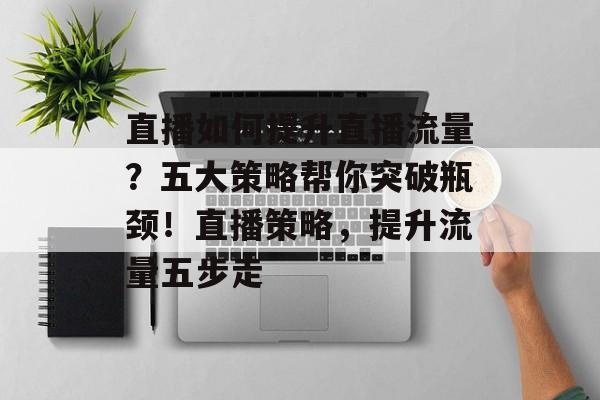直播如何提升直播流量?五大策略帮你突破瓶颈!直播策略,提升流量五步走 直播如何提升直播流量?五大策略帮你突破瓶颈!直播策略,提升流量五步走