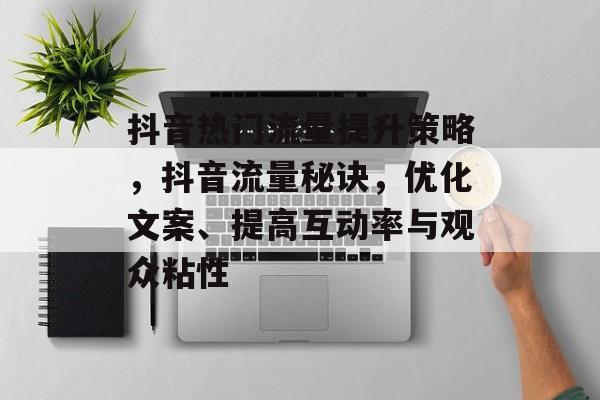 抖音热门流量提升策略，抖音流量秘诀，优化文案、提高互动率与观众粘性