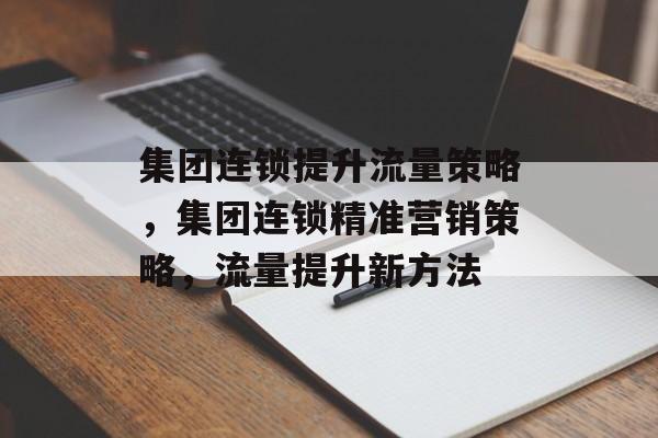 集团连锁提升流量策略,集团连锁精准营销策略,流量提升新方法 集团连锁提升流量策略,集团连锁精准营销策略,流量提升新方法