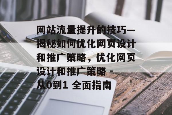 网站流量提升的技巧—揭秘如何优化网页设计和推广策略,优化网页设计和推广策略 - 从0到1 全面指南 网站流量提升的技巧—揭秘如何优化网页设计和推广策略,优化网页设计和推广策略 - 从0到1 全面指南