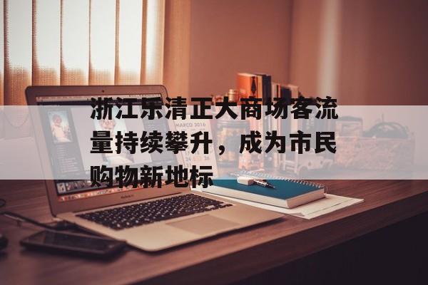 浙江乐清正大商场客流量持续攀升,成为市民购物新地标 浙江乐清正大商场客流量持续攀升,成为市民购物新地标