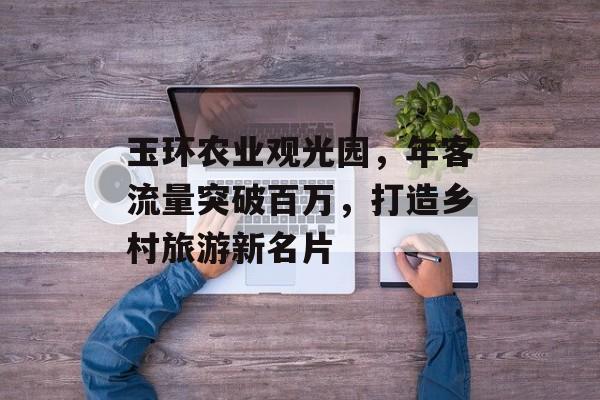 玉环农业观光园,年客流量突破百万,打造乡村旅游新名片 玉环农业观光园,年客流量突破百万,打造乡村旅游新名片