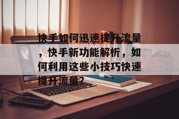 快手如何迅速提升流量,快手新功能解析,如何利用这些小技巧快速提升流量? 快手如何迅速提升流量,快手新功能解析,如何利用这些小技巧快速提升流量?