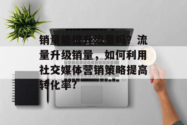 销量能提升流量吗?流量升级销量,如何利用社交媒体营销策略提高转化率? 销量能提升流量吗?流量升级销量,如何利用社交媒体营销策略提高转化率?