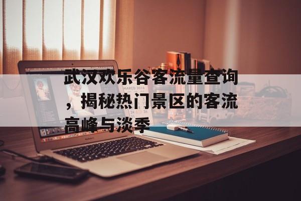 武汉欢乐谷客流量查询,揭秘热门景区的客流高峰与淡季 武汉欢乐谷客流量查询,揭秘热门景区的客流高峰与淡季