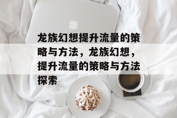 龙族幻想提升流量的策略与方法，龙族幻想，提升流量的策略与方法探索