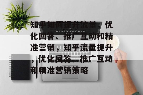 知乎如何提升流量,优化回答、推广互动和精准营销,知乎流量提升,优化回答、推广互动和精准营销策略 知乎如何提升流量,优化回答、推广互动和精准营销,知乎流量提升,优化回答、推广互动和精准营销策略