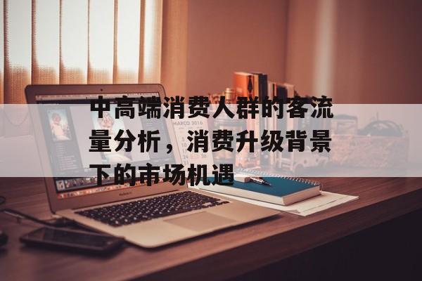 中高端消费人群的客流量分析,消费升级背景下的市场机遇 中高端消费人群的客流量分析,消费升级背景下的市场机遇