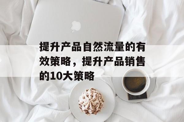 提升产品自然流量的有效策略,提升产品销售的10大策略 提升产品自然流量的有效策略,提升产品销售的10大策略