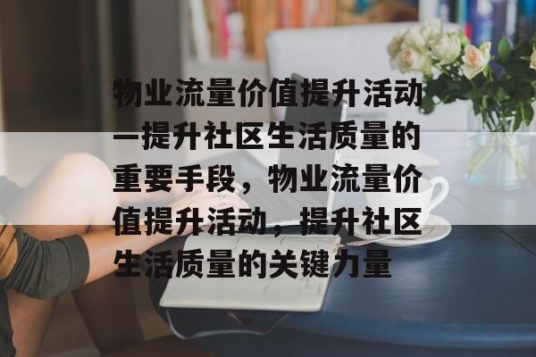 物业流量价值提升活动—提升社区生活质量的重要手段,物业流量价值提升活动,提升社区生活质量的关键力量 物业流量价值提升活动—提升社区生活质量的重要手段,物业流量价值提升活动,提升社区生活质量的关键力量