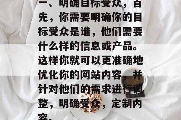 一、明确目标受众,首先,你需要明确你的目标受众是谁,他们需要什么样的信息或产品。这样你就可以更准确地优化你的网站内容,并针对他们的需求进行调整,明确受众,定制内容。 一、明确目标受众,首先,你需要明确你的目标受众是谁,他们需要什么样的信息或产品。这样你就可以更准确地优化你的网站内容,并针对他们的需求进行调整,明确受众,定制内容。