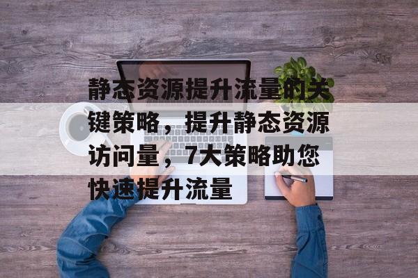 静态资源提升流量的关键策略,提升静态资源访问量,7大策略助您快速提升流量 静态资源提升流量的关键策略,提升静态资源访问量,7大策略助您快速提升流量