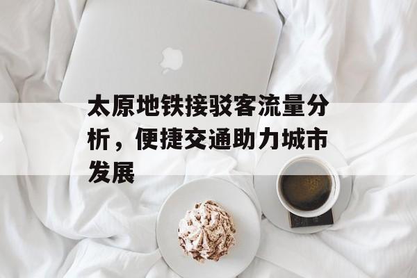 太原地铁接驳客流量分析,便捷交通助力城市发展 太原地铁接驳客流量分析,便捷交通助力城市发展
