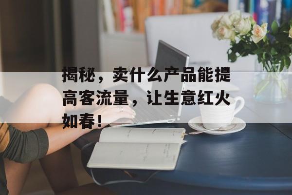 揭秘,卖什么产品能提高客流量,让生意红火如春! 揭秘,卖什么产品能提高客流量,让生意红火如春!