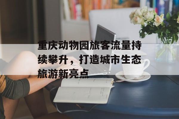 重庆动物园旅客流量持续攀升,打造城市生态旅游新亮点 重庆动物园旅客流量持续攀升,打造城市生态旅游新亮点