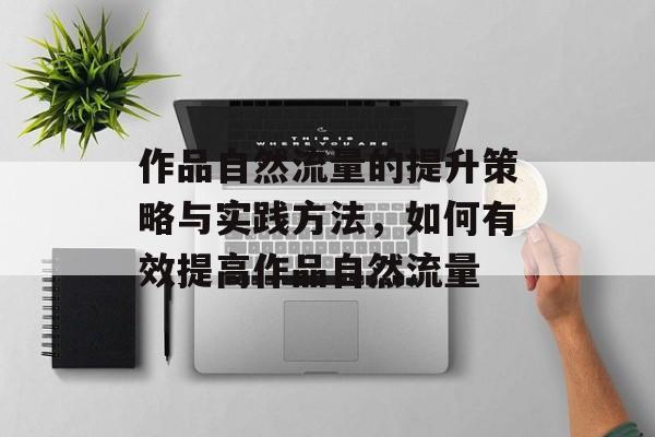 作品自然流量的提升策略与实践方法,如何有效提高作品自然流量 作品自然流量的提升策略与实践方法,如何有效提高作品自然流量