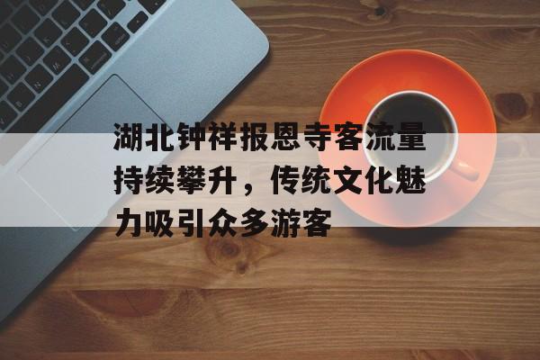 湖北钟祥报恩寺客流量持续攀升,传统文化魅力吸引众多游客 湖北钟祥报恩寺客流量持续攀升,传统文化魅力吸引众多游客