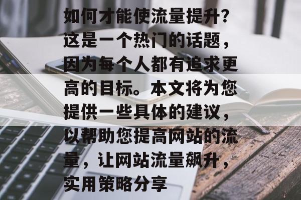 如何才能使流量提升?这是一个热门的话题,因为每个人都有追求更高的目标。本文将为您提供一些具体的建议,以帮助您提高网站的流量,让网站流量飙升,实用策略分享 如何才能使流量提升?这是一个热门的话题,因为每个人都有追求更高的目标。本文将为您提供一些具体的建议,以帮助您提高网站的流量,让网站流量飙升,实用策略分享