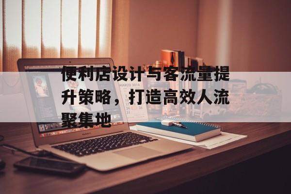 便利店设计与客流量提升策略,打造高效人流聚集地 便利店设计与客流量提升策略,打造高效人流聚集地