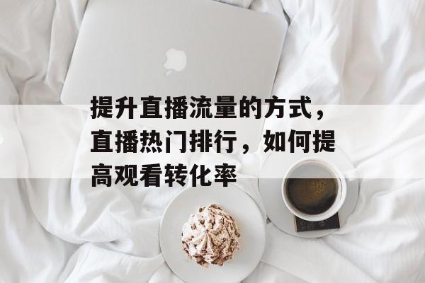 提升直播流量的方式,直播热门排行,如何提高观看转化率 提升直播流量的方式,直播热门排行,如何提高观看转化率